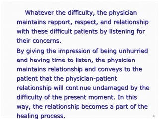 23
Whatever the difficulty, the physicianWhatever the difficulty, the physician
maintains rapport, respect, and relationshipmaintains rapport, respect, and relationship
with these difficult patients by listening forwith these difficult patients by listening for
their concerns.their concerns.
By giving the impression of being unhurriedBy giving the impression of being unhurried
and having time to listen, the physicianand having time to listen, the physician
maintains relationship and conveys to themaintains relationship and conveys to the
patient that the physician-patientpatient that the physician-patient
relationship will continue undamaged by therelationship will continue undamaged by the
difficulty of the present moment. In thisdifficulty of the present moment. In this
way, the relationship becomes a part of theway, the relationship becomes a part of the
healing process.healing process.
 