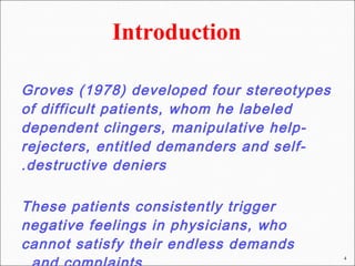 Groves (1978) developed four stereotypes
of difficult patients, whom he labeled
dependent clingers, manipulative help-
rejecters, entitled demanders and self-
destructive deniers.
These patients consistently trigger
negative feelings in physicians, who
cannot satisfy their endless demands
4
 