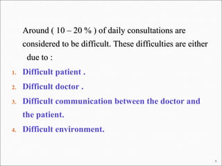 5
Around ( 10 – 20 % ) of daily consultations areAround ( 10 – 20 % ) of daily consultations are
considered to be difficult. These difficulties are eitherconsidered to be difficult. These difficulties are either
due to :due to :
1. Difficult patient .
2. Difficult doctor .
3. Difficult communication between the doctor and
the patient.
4. Difficult environment.
 