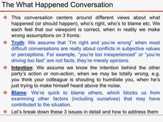  This conversation centers around different views about what
happened (or should happen), who’s right, who’s to blame etc. We
each feel that our viewpoint is correct, when in reality we make
wrong assumptions on 3 fronts:
 Truth: We assume that “I’m right and you’re wrong” when most
difficult conversations are really about conflicts in subjective values
or perceptions. For example, “you’re too inexperienced” or “you’re
driving too fast” are not facts; they’re merely opinions.
 Intention: We assume we know the intention behind the other
party’s action or non-action, when we may be totally wrong, e.g.
you think your colleague is shouting to humiliate you, when he’s
just trying to make himself heard above the noise.
 Blame: We’re quick to blame others, which blocks us from
examining other factors (including ourselves) that may have
contributed to the situation.
 Let’s break down these 3 issues in detail and how to address them
The What Happened Conversation
 
