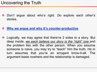  Don’t argue about who’s right. Do explore each other’s
stories.
 Why we argue and why it’s counter-productive.
 Logically, we may agree that there’re 2 sides to a story. But
deep inside, we each believe our story is the “right” one and
the problem lies with the other person. When you assume
someone is naive, you may try to “teach” him the truth. He in
turn assumes that you’re an arrogant know-it-all. The
argument leads nowhere and the relationship is damaged.
Uncovering the Truth
 