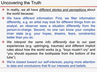  In reality, we all have different stories and perceptions about
the world because:
 We have different information: First, we filter information
differently, e.g. an artist may look for different things from an
analyst, an observer sees a situation differently from the
person-in-charge. Second, no one can know your complex
inner state (e.g. your hopes, dreams, fears, constraints)
better than you do.
 We interpret the same info differently due to our past
experiences (e.g. upbringing, traumas) and different implicit
rules about how the world works (e.g. “boys mustn’t cry” and
“you should squeeze the toothpaste from the bottom of the
tube”).
 We’re biased toward our self-interests, paying more attention
to data and conclusions that fit our interests and beliefs.
Uncovering the Truth
 