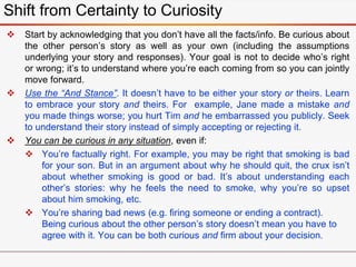  Start by acknowledging that you don’t have all the facts/info. Be curious about
the other person’s story as well as your own (including the assumptions
underlying your story and responses). Your goal is not to decide who’s right
or wrong; it’s to understand where you’re each coming from so you can jointly
move forward.
 Use the “And Stance”. It doesn’t have to be either your story or theirs. Learn
to embrace your story and theirs. For example, Jane made a mistake and
you made things worse; you hurt Tim and he embarrassed you publicly. Seek
to understand their story instead of simply accepting or rejecting it.
 You can be curious in any situation, even if:
 You’re factually right. For example, you may be right that smoking is bad
for your son. But in an argument about why he should quit, the crux isn’t
about whether smoking is good or bad. It’s about understanding each
other’s stories: why he feels the need to smoke, why you’re so upset
about him smoking, etc.
 You’re sharing bad news (e.g. firing someone or ending a contract).
Being curious about the other person’s story doesn’t mean you have to
agree with it. You can be both curious and firm about your decision.
Shift from Certainty to Curiosity
 