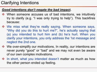 Good intentions don’t negate the bad impact.
 When someone accuses us of bad intentions, we intuitively
try to clarify (e.g. “I was only trying to help”). This backfires
because:
 We miss what they’re really saying. When someone says,
“Why did you do this to hurt me?”, he’s actually saying that
(a) you intended to hurt him and (b) he’s hurt. When you
clarify your intentions, you only address the 1st message and
neglect the 2nd one.
 We over-simplify our motivations. In reality, our intentions are
never purely “good” or “bad” and we may not even be aware
of our own complex motivations.
 In short, what you intended doesn’t matter as much as how
the other person ended up feeling.
Clarifying Intentions
 