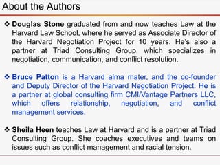 About the Authors
 Douglas Stone graduated from and now teaches Law at the
Harvard Law School, where he served as Associate Director of
the Harvard Negotiation Project for 10 years. He’s also a
partner at Triad Consulting Group, which specializes in
negotiation, communication, and conflict resolution.
 Bruce Patton is a Harvard alma mater, and the co-founder
and Deputy Director of the Harvard Negotiation Project. He is
a partner at global consulting firm CMI/Vantage Partners LLC,
which offers relationship, negotiation, and conflict
management services.
 Sheila Heen teaches Law at Harvard and is a partner at Triad
Consulting Group. She coaches executives and teams on
issues such as conflict management and racial tension.
 