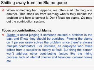  When something bad happens, we often start blaming one
another. This stops us from learning what’s truly behind the
problem and how to correct it. Don’t focus on blame. Do map
out the contribution system.
Focus on contribution, not blame.
 Blame is about judging if someone caused a problem in the
past and if/how they should be punished. Pinning the blame
on 1 person rarely solves the problem since there’re always
multiple contributors. For instance, an employee who takes
bribes from a supplier is clearly at fault. But firing the person
won’t address other contributing factors like the hiring
process, lack of internal checks and balances, cultural norms
etc.
Shifting away from the Blame-game
 