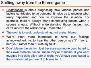  Contribution is about diagnosing how various parties and
factors contributed to an outcome. It helps us to uncover what
really happened and how to improve the situation. For
example, there’re always many contributing factors when a
spouse cheats. Without understanding those factors, you
can’t improve the relationship. Remember:
 The goal is to seek understanding, not assign blame.
 We’re often more interested to have our feelings
acknowledged, i.e. to hear the other person say “I’m sorry I
hurt you” rather than “It was my fault”.
 Don’t blame the victim. Just because someone contributed to
their own problem doesn’t mean they’re to blame. If you were
mugged in a dark alley late at night, you’d have contributed to
the situation but you aren’t to blame for it.
Shifting away from the Blame-game
 