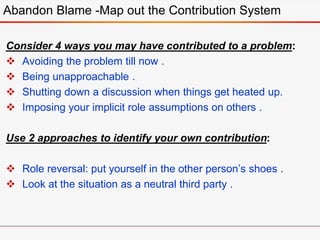 Consider 4 ways you may have contributed to a problem:
 Avoiding the problem till now .
 Being unapproachable .
 Shutting down a discussion when things get heated up.
 Imposing your implicit role assumptions on others .
Use 2 approaches to identify your own contribution:
 Role reversal: put yourself in the other person’s shoes .
 Look at the situation as a neutral third party .
Abandon Blame -Map out the Contribution System
 