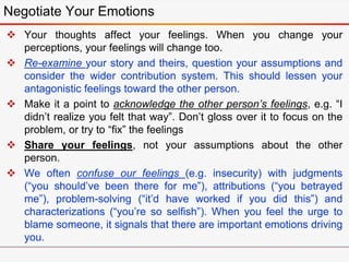  Your thoughts affect your feelings. When you change your
perceptions, your feelings will change too.
 Re-examine your story and theirs, question your assumptions and
consider the wider contribution system. This should lessen your
antagonistic feelings toward the other person.
 Make it a point to acknowledge the other person’s feelings, e.g. “I
didn’t realize you felt that way”. Don’t gloss over it to focus on the
problem, or try to “fix” the feelings
 Share your feelings, not your assumptions about the other
person.
 We often confuse our feelings (e.g. insecurity) with judgments
(“you should’ve been there for me”), attributions (“you betrayed
me”), problem-solving (“it’d have worked if you did this”) and
characterizations (“you’re so selfish”). When you feel the urge to
blame someone, it signals that there are important emotions driving
you.
Negotiate Your Emotions
 