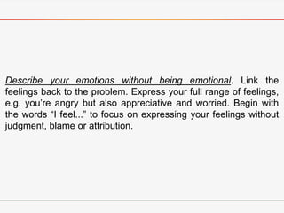 Describe your emotions without being emotional. Link the
feelings back to the problem. Express your full range of feelings,
e.g. you’re angry but also appreciative and worried. Begin with
the words “I feel...” to focus on expressing your feelings without
judgment, blame or attribution.
 