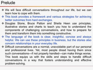 Prelude
 We will face difficult conversations throughout our life, but we can
learn how to cope with them.
 This book provides a framework and various strategies for achieving
better outcomes from hard exchanges.
 Douglas Stone, Bruce Patton and Sheila Heen use principles,
illustrative stories and charts to teach you how to understand the
components of challenging conversations, and how to prepare for
them and transform them into something constructive.
 The language of the book is clear, insightful, concise and always
helpful. We can use these principles in business, but the stories also
concern relationships in your everyday life.
 Difficult conversations are a normal, unavoidable part of our personal
and professional lives. Yet, most people dread having them since
such conversations—if not properly handled—can make things worse.
This book equips us with the skills and steps to handle difficult
conversations in a way that fosters understanding and effective
problem-solving.
 