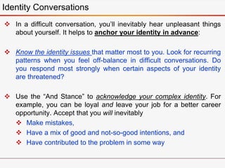  In a difficult conversation, you’ll inevitably hear unpleasant things
about yourself. It helps to anchor your identity in advance:
 Know the identity issues that matter most to you. Look for recurring
patterns when you feel off-balance in difficult conversations. Do
you respond most strongly when certain aspects of your identity
are threatened?
 Use the “And Stance” to acknowledge your complex identity. For
example, you can be loyal and leave your job for a better career
opportunity. Accept that you will inevitably
 Make mistakes,
 Have a mix of good and not-so-good intentions, and
 Have contributed to the problem in some way
Identity Conversations
 