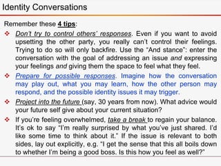 Remember these 4 tips:
 Don’t try to control others’ responses. Even if you want to avoid
upsetting the other party, you really can’t control their feelings.
Trying to do so will only backfire. Use the “And stance”: enter the
conversation with the goal of addressing an issue and expressing
your feelings and giving them the space to feel what they feel.
 Prepare for possible responses. Imagine how the conversation
may play out, what you may learn, how the other person may
respond, and the possible identity issues it may trigger.
 Project into the future (say, 30 years from now). What advice would
your future self give about your current situation?
 If you’re feeling overwhelmed, take a break to regain your balance.
It’s ok to say “I’m really surprised by what you’ve just shared. I’d
like some time to think about it.” If the issue is relevant to both
sides, lay out explicitly, e.g. “I get the sense that this all boils down
to whether I’m being a good boss. Is this how you feel as well?”
Identity Conversations
 