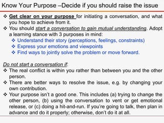 Know Your Purpose –Decide if you should raise the issue
 Get clear on your purpose for initiating a conversation, and what
you hope to achieve from it.
 You should start a conversation to gain mutual understanding. Adopt
a learning stance with 3 purposes in mind:
 Understand their story (perceptions, feelings, constraints)
 Express your emotions and viewpoints
 Find ways to jointly solve the problem or move forward.
Do not start a conversation if:
 The real conflict is within you rather than between you and the other
person.
 There are better ways to resolve the issue, e.g. by changing your
own contribution.
 Your purpose isn’t a good one. This includes (a) trying to change the
other person, (b) using the conversation to vent or get emotional
release, or (c) doing a hit-and-run. If you’re going to talk, then plan in
advance and do it properly; otherwise, don’t do it at all.
 