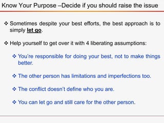 Know Your Purpose –Decide if you should raise the issue
 Sometimes despite your best efforts, the best approach is to
simply let go.
 Help yourself to get over it with 4 liberating assumptions:
 You’re responsible for doing your best, not to make things
better.
 The other person has limitations and imperfections too.
 The conflict doesn’t define who you are.
 You can let go and still care for the other person.
 