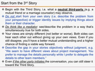 Start from the 3rd Story
 Begin with the Third Story, i.e. what a neutral third-party (e.g. a
mutual friend or a marriage counselor) may observe.
 Do not start from your own story (i.e. describe the problem from
your perspective) or trigger identity issues by implying things about
them or their character.
 Do think like a mediator: see/describe the problem in a way that’s
simultaneously true for both sides.
 Your views are simply different (not better or worse). Both sides can
hear each other out without giving up your own views. Even if you
still disagree, you’ll have a better mutual understanding and a higher
chance of finding a viable way forward.
 Describe the gap in your stories objectively without judgment, e.g.
“We seem to have different views about project management. You
prefer to manage the details personally while I prefer to delegate the
details to other team members.”
 Even if the other party initiates the conversation, you can still steer it
toward the Third Story.
 