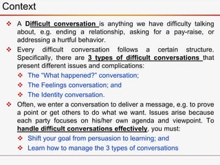  A Difficult conversation is anything we have difficulty talking
about, e.g. ending a relationship, asking for a pay-raise, or
addressing a hurtful behavior.
 Every difficult conversation follows a certain structure.
Specifically, there are 3 types of difficult conversations that
present different issues and complications:
 The “What happened?” conversation;
 The Feelings conversation; and
 The Identity conversation.
 Often, we enter a conversation to deliver a message, e.g. to prove
a point or get others to do what we want. Issues arise because
each party focuses on his/her own agenda and viewpoint. To
handle difficult conversations effectively, you must:
 Shift your goal from persuasion to learning; and
 Learn how to manage the 3 types of conversations
Context
 