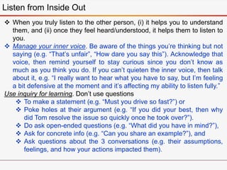 Listen from Inside Out
 When you truly listen to the other person, (i) it helps you to understand
them, and (ii) once they feel heard/understood, it helps them to listen to
you.
 Manage your inner voice. Be aware of the things you’re thinking but not
saying (e.g. “That’s unfair”, “How dare you say this”). Acknowledge that
voice, then remind yourself to stay curious since you don’t know as
much as you think you do. If you can’t quieten the inner voice, then talk
about it, e.g. “I really want to hear what you have to say, but I’m feeling
a bit defensive at the moment and it’s affecting my ability to listen fully.”
Use inquiry for learning. Don’t use questions
 To make a statement (e.g. “Must you drive so fast?”) or
 Poke holes at their argument (e.g. “If you did your best, then why
did Tom resolve the issue so quickly once he took over?”).
 Do ask open-ended questions (e.g. “What did you have in mind?”),
 Ask for concrete info (e.g. “Can you share an example?”), and
 Ask questions about the 3 conversations (e.g. their assumptions,
feelings, and how your actions impacted them).
 