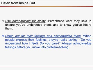 Listen from Inside Out
 Use paraphrasing for clarity. Paraphrase what they said to
ensure you’ve understood them, and to show you’ve heard
them.
 Listen out for their feelings and acknowledge them. When
people express their feelings, they’re really asking: “Do you
understand how I feel? Do you care?” Always acknowledge
feelings before you move into problem-solving.
 