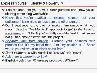 Express Yourself ,Clearly & Powerfully
 This requires that you have a clear purpose and know you’re
sharing something worthwhile.
 Know that you’re entitled to express yourself but your
entitlement is no more or less than the other person.
 Don’t beat around the bush or make them guess what you
mean. Use the “Me-Me And” approach to get to the heart of
the matter, e.g. “I think you’re really capable, and I think you’re
not putting enough effort into this project.”
 Separate fact from opinion. Preface your opinions with
phrases like “it’s my belief that…” or “my opinion is…” Share
where your views or opinions came from.
 Don’t exaggerate with words like “always” and “never”.
 Ask them to paraphrase back.
 Explicitly ask them if/how they see things differently
 