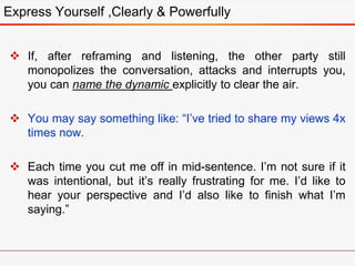  If, after reframing and listening, the other party still
monopolizes the conversation, attacks and interrupts you,
you can name the dynamic explicitly to clear the air.
 You may say something like: “I’ve tried to share my views 4x
times now.
 Each time you cut me off in mid-sentence. I’m not sure if it
was intentional, but it’s really frustrating for me. I’d like to
hear your perspective and I’d also like to finish what I’m
saying.”
Express Yourself ,Clearly & Powerfully
 