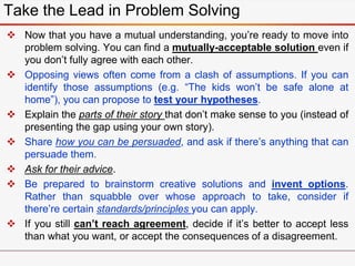  Now that you have a mutual understanding, you’re ready to move into
problem solving. You can find a mutually-acceptable solution even if
you don’t fully agree with each other.
 Opposing views often come from a clash of assumptions. If you can
identify those assumptions (e.g. “The kids won’t be safe alone at
home”), you can propose to test your hypotheses.
 Explain the parts of their story that don’t make sense to you (instead of
presenting the gap using your own story).
 Share how you can be persuaded, and ask if there’s anything that can
persuade them.
 Ask for their advice.
 Be prepared to brainstorm creative solutions and invent options.
Rather than squabble over whose approach to take, consider if
there’re certain standards/principles you can apply.
 If you still can’t reach agreement, decide if it’s better to accept less
than what you want, or accept the consequences of a disagreement.
Take the Lead in Problem Solving
 
