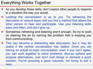  As you develop these skills, don’t expect other people to respond
to a situation the way you would.
 Leading the conversation is up to you. Try reframing the
discussion in various ways until you find a method that allows the
other person to hear and participate. Use your listening skills
early and often, and don’t give up.
 Sometimes reframing and listening aren't enough. So try to work
on clearing the air by naming the problem that is keeping you
from communicating.
 This can become a distracting side discussion, but it may be
useful if the central conversation has stalled. Once you are
having an actual on-topic conversation, even if you can’t agree,
you can work together to solve problems, discuss options and
propose alternatives. Just don’t rush things or demand a quick
solution. You're pursuing a good outcome, not trying to win a
race.
Everything Works Together
 