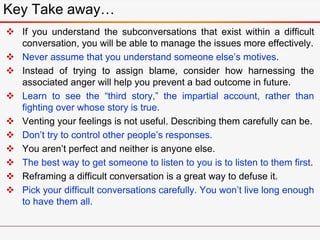  If you understand the subconversations that exist within a difficult
conversation, you will be able to manage the issues more effectively.
 Never assume that you understand someone else’s motives.
 Instead of trying to assign blame, consider how harnessing the
associated anger will help you prevent a bad outcome in future.
 Learn to see the “third story,” the impartial account, rather than
fighting over whose story is true.
 Venting your feelings is not useful. Describing them carefully can be.
 Don’t try to control other people’s responses.
 You aren’t perfect and neither is anyone else.
 The best way to get someone to listen to you is to listen to them first.
 Reframing a difficult conversation is a great way to defuse it.
 Pick your difficult conversations carefully. You won’t live long enough
to have them all.
Key Take away…
 