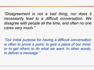“Disagreement is not a bad thing, nor does it
necessarily lead to a difficult conversation. We
disagree with people all the time, and often no one
cares very much.”
“Our initial purpose for having a difficult conversation
is often to prove a point, to give a piece of our mind,
or to get others to do what we want. In other words,
to deliver a message.”
 