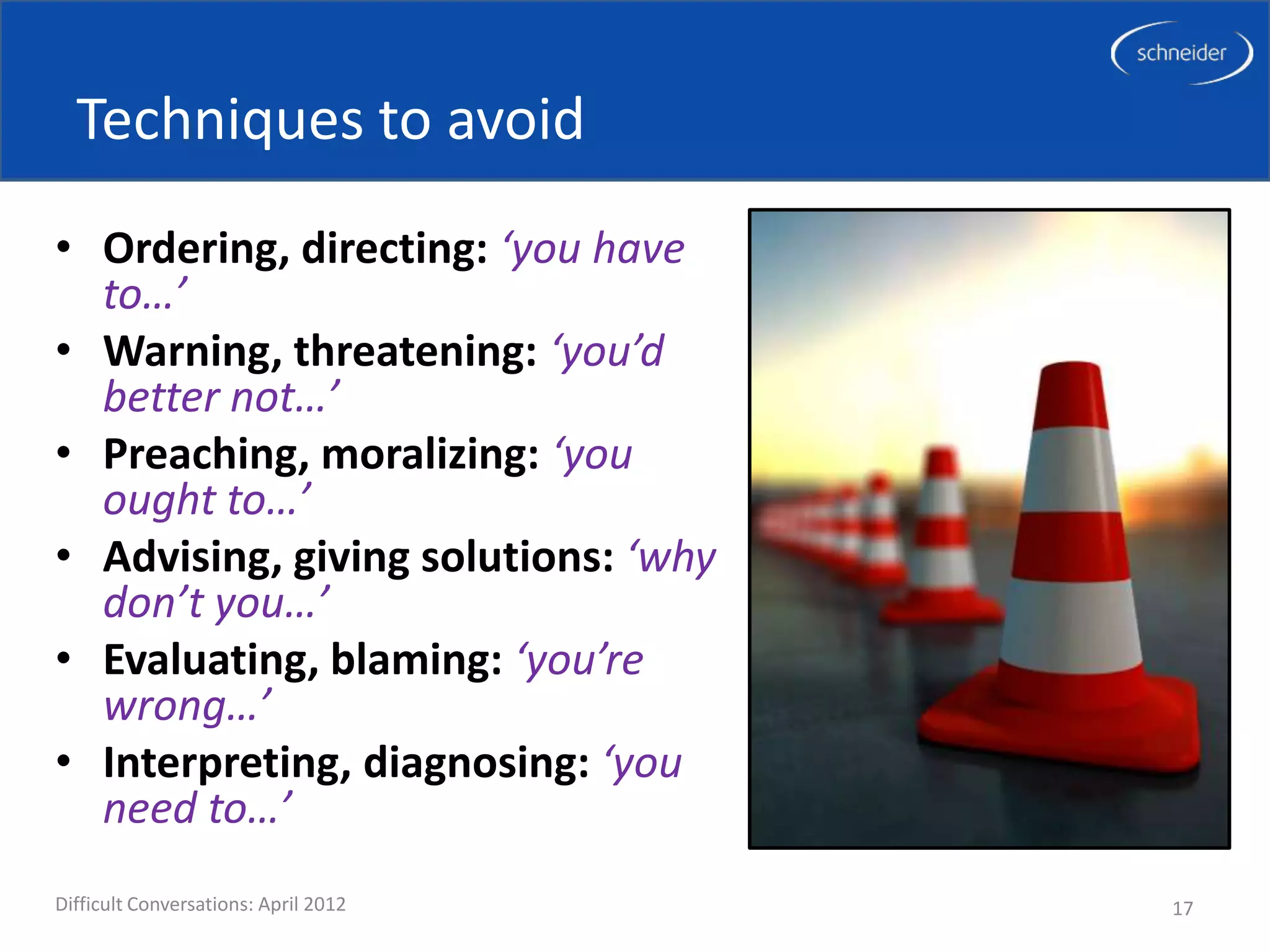 Techniques to avoid
• Ordering, directing: ‘you have
  to…’
• Warning, threatening: ‘you’d
  better not…’
• Preaching, moralizing: ‘you
  ought to…’
• Advising, giving solutions: ‘why
  don’t you…’
• Evaluating, blaming: ‘you’re
  wrong…’
• Interpreting, diagnosing: ‘you
  need to…’
Difficult Conversations: April 2012   17
 