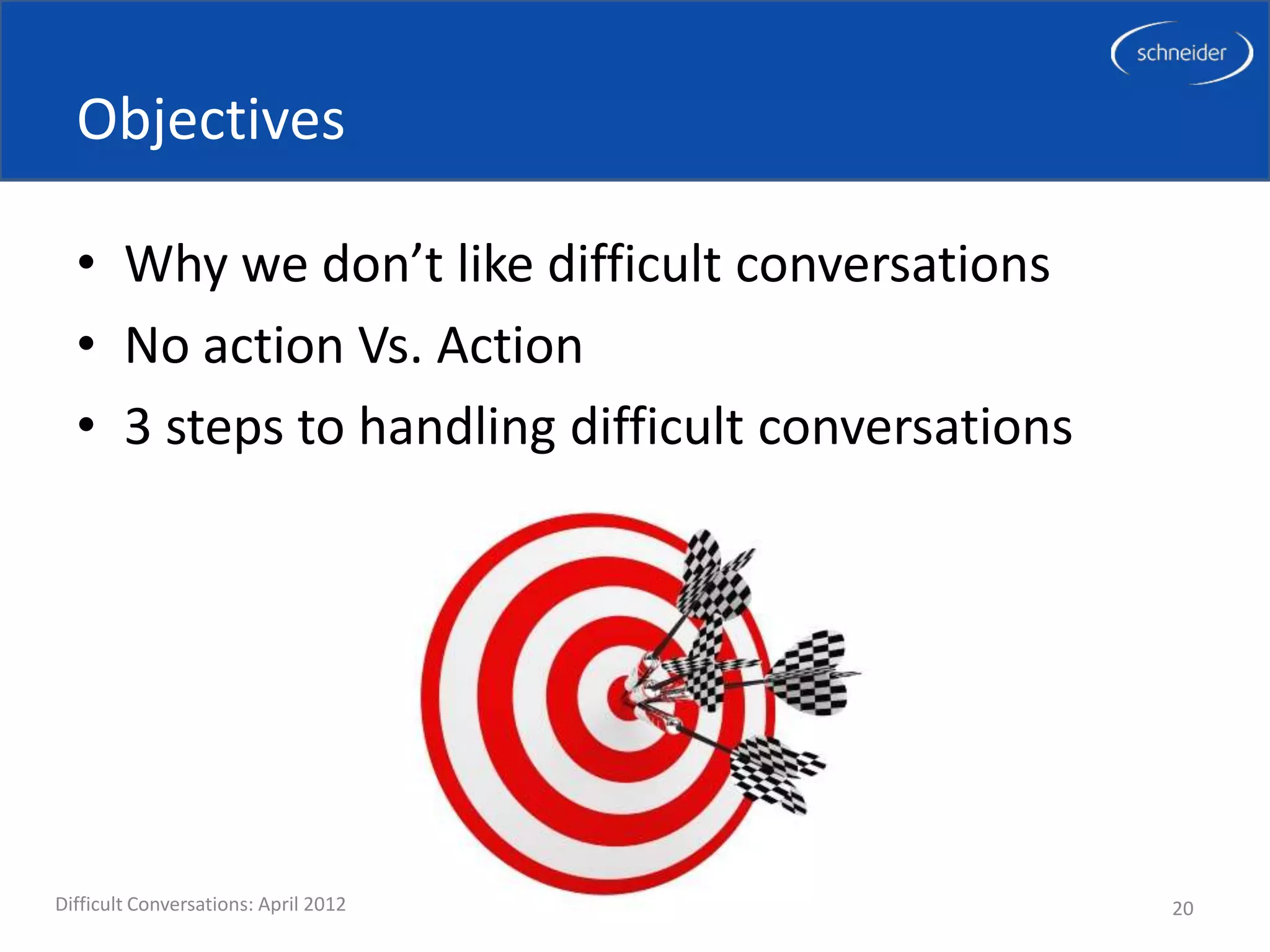 Objectives

  • Why we don’t like difficult conversations
  • No action Vs. Action
  • 3 steps to handling difficult conversations




Difficult Conversations: April 2012               20
 