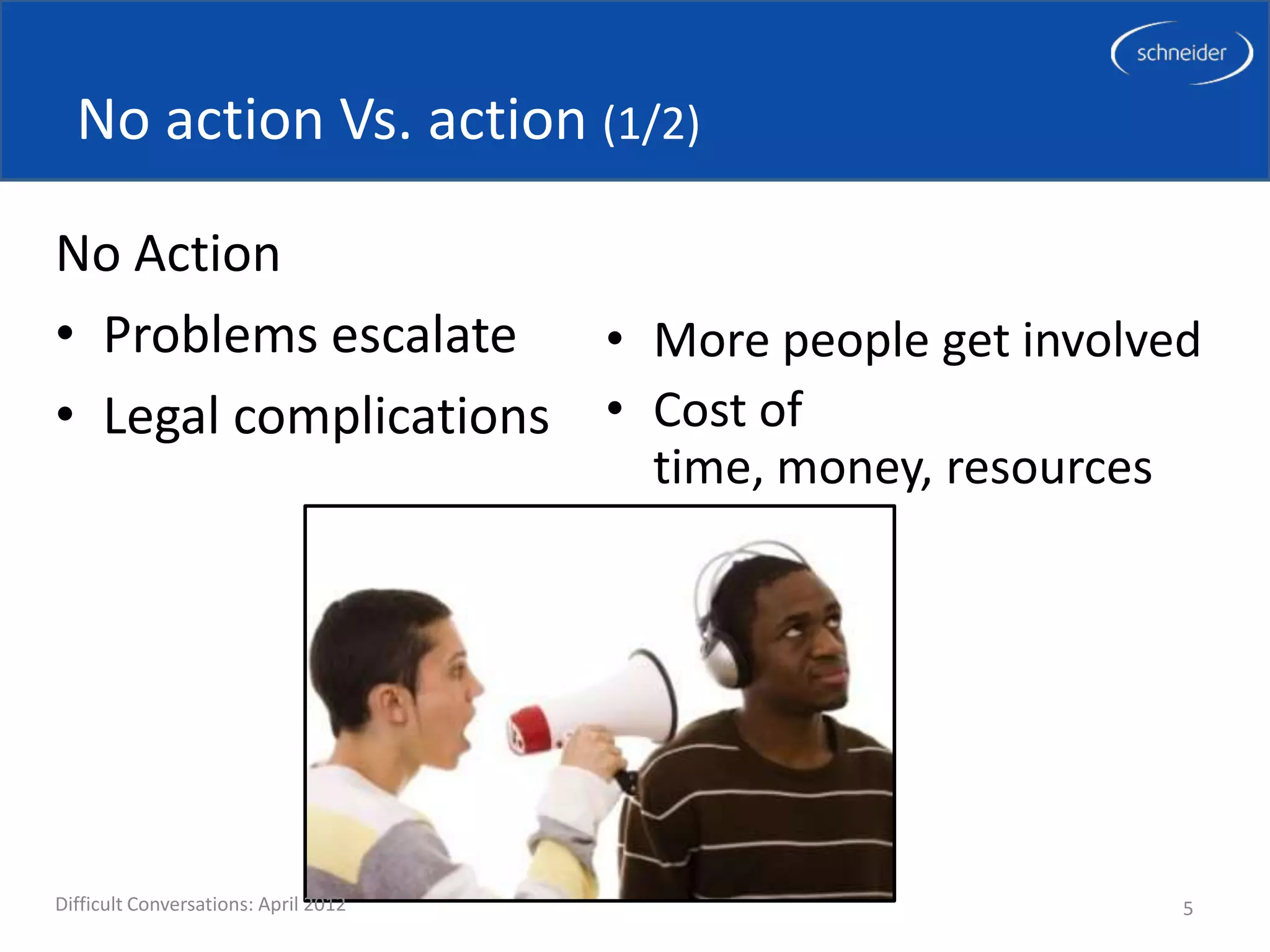 No action Vs. action (1/2)

No Action
• Problems escalate   • More people get involved
• Legal complications • Cost of
                                      time, money, resources




Difficult Conversations: April 2012                            5
 