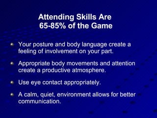 Attending Skills Are  65-85% of the Game Your posture and body language create a feeling of involvement on your part.  Appropriate body movements and attention create a productive atmosphere. Use eye contact appropriately.  A calm, quiet, environment allows for better communication. 