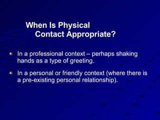 When Is Physical  Contact Appropriate? In a professional context – perhaps shaking hands as a type of greeting. In a personal or friendly context (where there is a pre-existing personal relationship). 