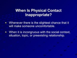 When Is Physical Contact Inappropriate? Whenever there is the slightest chance that it will make someone uncomfortable. When it is incongruous with the social context,  situation, topic, or preexisting relationship. 
