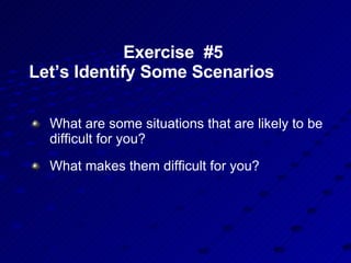 Exercise  #5  Let’s Identify Some Scenarios  What are some situations that are likely to be difficult for you? What makes them difficult for you? 