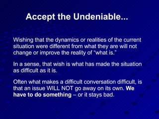 Accept the Undeniable...  Wishing that the dynamics or realities of the current situation were different from what they are will not change or improve the reality of “what is.”  In a sense, that wish is what has made the situation as difficult as it is. Often what makes a difficult conversation difficult, is that an issue WILL NOT go away on its own.  We have to do something  – or it stays bad. 