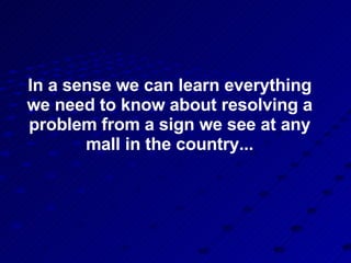 In a sense we can learn everything we need to know about resolving a problem from a sign we see at any mall in the country... 