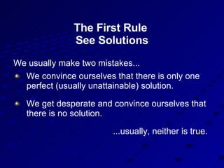 The First Rule  See Solutions We usually make two mistakes... We convince ourselves that there is only one perfect (usually unattainable) solution. We get desperate and convince ourselves that there is no solution. ...usually, neither is true. 