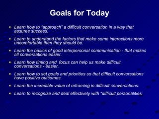 Goals for Today Learn how to “approach” a difficult conversation in a way that assures success. Learn to understand the factors that make some interactions more uncomfortable then they should be. Learn the basics of good interpersonal communication - that makes all conversations easier. Learn how timing and  focus can help us make difficult conversations - easier. Learn how to set goals and priorities so that difficult conversations have positive outcomes. Learn the incredible value of reframing in difficult conversations. Learn to recognize and deal effectively with “difficult personalities   