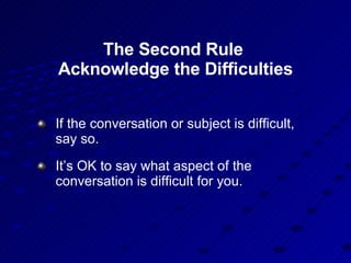 The Second Rule  Acknowledge the Difficulties If the conversation or subject is difficult, say so.  It’s OK to say what aspect of the conversation is difficult for you. 