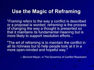Use the Magic of Reframing " Framing  refers to the way a conflict is described or a proposal is worded;  reframing  is the process of changing the way a thought is presented so that it maintains its fundamental meaning but is more likely to support resolution efforts... "The art of reframing is to maintain the conflict in all its richness but to help people look at it in a more open-minded and hopeful way."  -- Bernard Mayer, in  The Dynamics of Conflict Resolution   