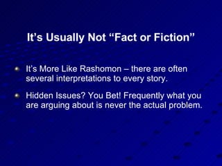 It’s Usually Not “Fact or Fiction” It’s More Like Rashomon – there are often several interpretations to every story. Hidden Issues? You Bet! Frequently what you are arguing about is never the actual problem. 