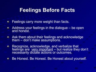 Feelings Before Facts  Feelings carry more weight than facts. Address your feelings in the dialogue – be open and honest.  Ask them about their feelings and acknowledge them – don’t make assumptions. Recognize, acknowledge, and verbalize that feelings are  very important  – but realize they don’t necessarily dictate actions or outcomes. Be Honest. Be Honest. Be Honest about yourself.  