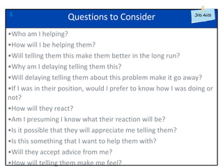 5 Who am I helping? How will I be helping them? Will telling them this make them better in the long run? Why am I delaying telling them this? Will delaying telling them about this problem make it go away? If I was in their position, would I prefer to know how I was doing or not? How will they react? Am I presuming I know what their reaction will be? Is it possible that they will appreciate me telling them? Is this something that I want to help them with? Will they accept advice from me? How will telling them make me feel? Questions to Consider 