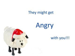 They might get   Angry with you!!! 