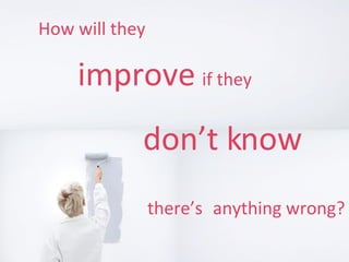 How will they   improve   if they don’t know   there’s anything wrong?   