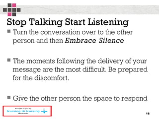 Stop Talking Start Listening
 Turn the conversation over to the other
person and then Embrace Silence
 The moments following the delivery of your
message are the most difficult. Be prepared
for the discomfort.
 Give the other person the space to respond
16
 