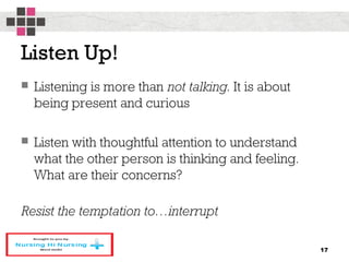 Listen Up!
 Listening is more than not talking. It is about
being present and curious
 Listen with thoughtful attention to understand
what the other person is thinking and feeling.
What are their concerns?
Resist the temptation to…interrupt
17
 
