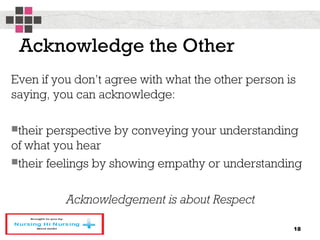 Acknowledge the Other
Even if you don’t agree with what the other person is
saying, you can acknowledge:
their perspective by conveying your understanding
of what you hear
their feelings by showing empathy or understanding
Acknowledgement is about Respect
18
 